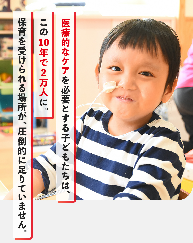 医療的なケアを必要とする子どもたちは、この10年で2万人に。保育を受けられる場所が、圧倒的に足りていません。