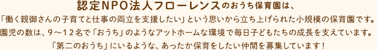認定NPO法人フローレンスのおうち保育園は、「働く親御さんの子育てと仕事の両立を支援したい」という思いから立ち上げられた小規模の保育園です。園児の数は9～12名で「おうち」のようなアットホームな環境で毎日子どもたちの成長を支えています。「第二のおうち」にいるような、あったか保育をしたい仲間を募集しています！